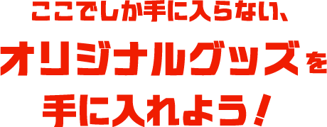 ここでしか手に入らない、オリジナルグッズを手に入れよう！